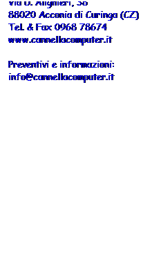 Casella di testo: di Elia Cannella 
Via D. Alighieri, 38 
88020 Acconia di Curinga (CZ) 
Tel. & Fax 0968 78674
www.cannellacomputer.it 
 
Preventivi e informazioni:
info@cannellacomputer.it
 
 
